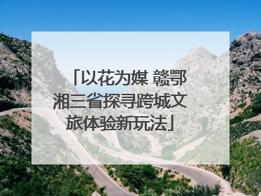 以花为媒 赣鄂湘三省探寻跨城文旅体验新玩法