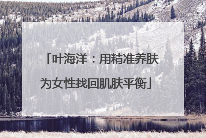 叶海洋：用精准养肤为女性找回肌肤平衡