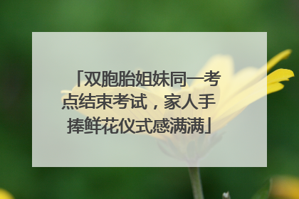 双胞胎姐妹同一考点结束考试，家人手捧鲜花仪式感满满