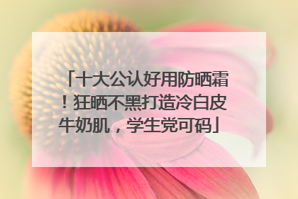 十大公认好用防晒霜！狂晒不黑打造冷白皮牛奶肌，学生党可码