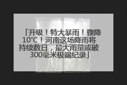 升级！特大暴雨！骤降10℃！河南这场降雨将持续数日，最大雨量或破300毫米极端纪录