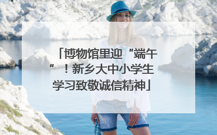 博物馆里迎“端午”！新乡大中小学生学习致敬诚信精神