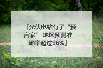 光伏电站有了“预言家” 地区预测准确率超过96%