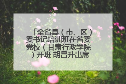 全省县（市、区）委书记培训班在省委党校（甘肃行政学院）开班 胡昌升出席开班式并讲话