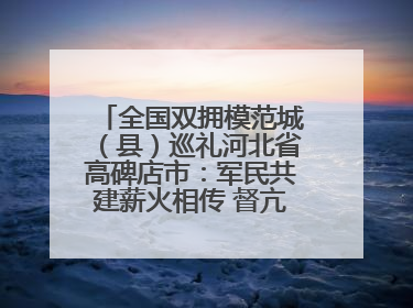 全国双拥模范城（县）巡礼河北省高碑店市：军民共建薪火相传 督亢大地鱼水情深