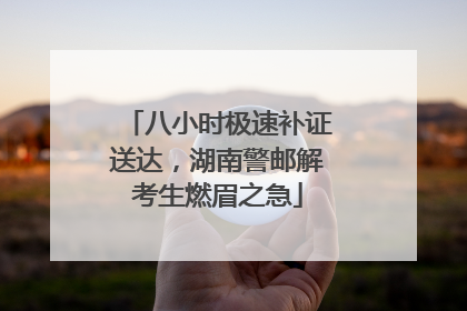 八小时极速补证送达，湖南警邮解考生燃眉之急