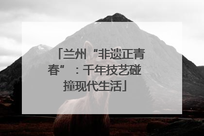 兰州“非遗正青春”：千年技艺碰撞现代生活