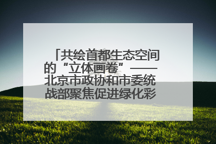 共绘首都生态空间的“立体画卷”——北京市政协和市委统战部聚焦促进绿化彩化美化生态空间建设联合协商议政