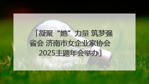 凝聚“她”力量 筑梦强省会 济南市女企业家协会2025主题年会举办