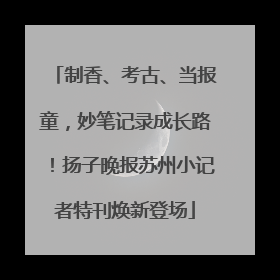 制香、考古、当报童，妙笔记录成长路！扬子晚报苏州小记者特刊焕新登场