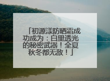 初源漾防晒霜成功成为：白里透光的秘密武器！全夏秋冬都无敌！