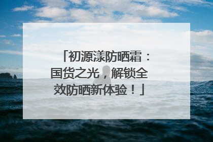 初源漾防晒霜：国货之光，解锁全效防晒新体验！