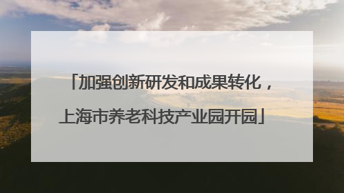 加强创新研发和成果转化，上海市养老科技产业园开园