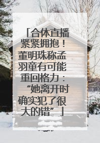 合体直播紧紧拥抱！董明珠称孟羽童有可能重回格力：“她离开时确实犯了很大的错”