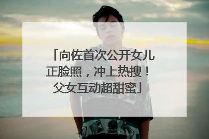 向佐首次公开女儿正脸照，冲上热搜！父女互动超甜蜜