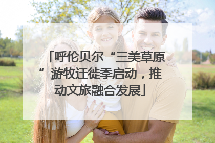呼伦贝尔“三美草原”游牧迁徙季启动，推动文旅融合发展