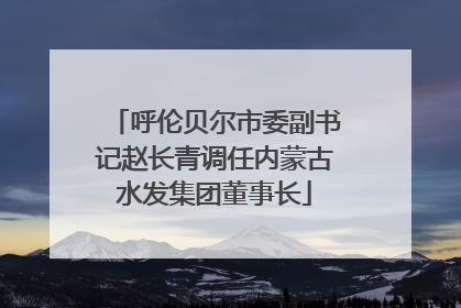 呼伦贝尔市委副书记赵长青调任内蒙古水发集团董事长