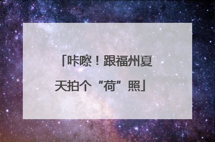 咔嚓！跟福州夏天拍个“荷”照