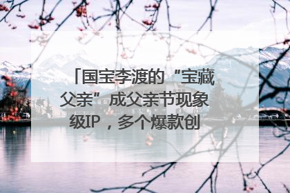 国宝李渡的“宝藏父亲”成父亲节现象级IP，多个爆款创造数千万流量