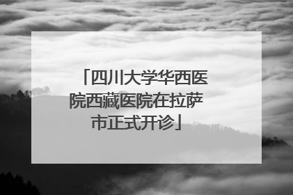 四川大学华西医院西藏医院在拉萨市正式开诊