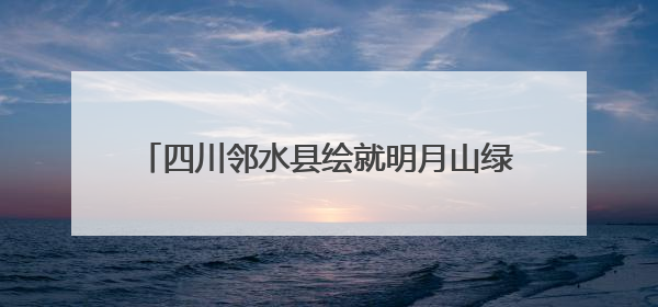 四川邻水县绘就明月山绿色发展示范带诗意画卷