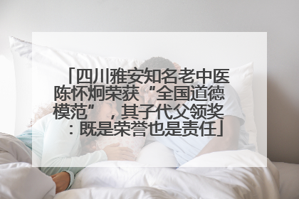 四川雅安知名老中医陈怀炯荣获“全国道德模范”，其子代父领奖：既是荣誉也是责任