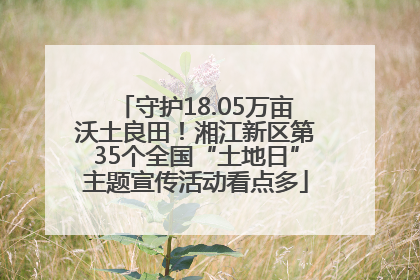 守护18.05万亩沃土良田！湘江新区第35个全国“土地日”主题宣传活动看点多