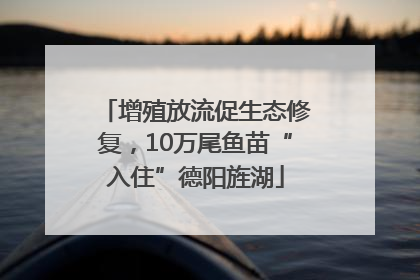 增殖放流促生态修复，10万尾鱼苗“入住”德阳旌湖