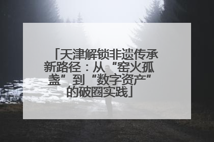 天津解锁非遗传承新路径：从“窑火孤盏”到“数字资产”的破圈实践