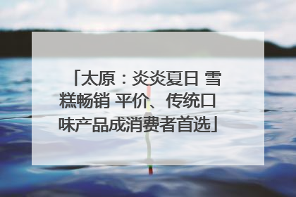 太原：炎炎夏日 雪糕畅销 平价、传统口味产品成消费者首选