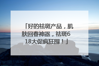 好的祛斑产品，肌肤回春神器，祛斑618大促疯狂囤！