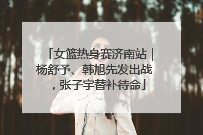 女篮热身赛济南站｜杨舒予、韩旭先发出战，张子宇替补待命