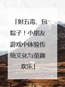 射五毒、包粽子！小朋友游戏中体验传统文化与童趣欢乐