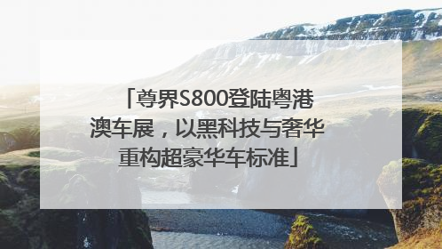 尊界S800登陆粤港澳车展，以黑科技与奢华重构超豪华车标准