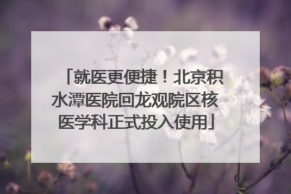 就医更便捷！北京积水潭医院回龙观院区核医学科正式投入使用