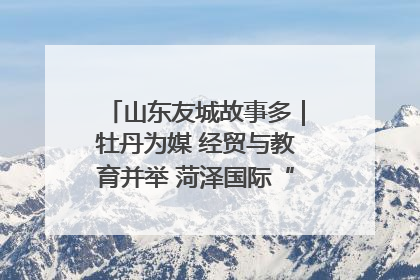 山东友城故事多｜牡丹为媒 经贸与教育并举 菏泽国际“朋友圈”扩容升级