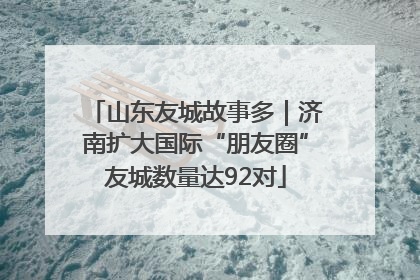 山东友城故事多｜济南扩大国际“朋友圈”友城数量达92对