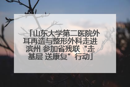 山东大学第二医院外耳再造与整形外科走进滨州 参加省残联“走基层 送康复”行动