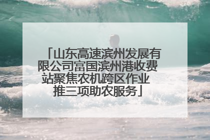 山东高速滨州发展有限公司富国滨州港收费站聚焦农机跨区作业 推三项助农服务
