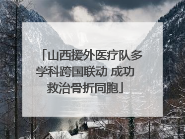 山西援外医疗队多学科跨国联动 成功救治骨折同胞