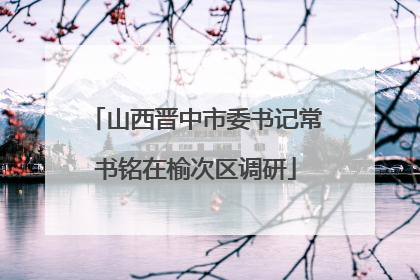 山西晋中市委书记常书铭在榆次区调研
