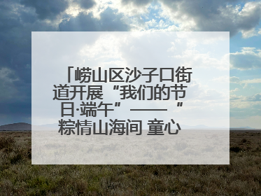 崂山区沙子口街道开展“我们的节日·端午”——“粽情山海间 童心乘风浪”文明实践活动