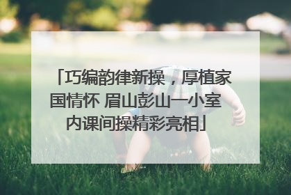 巧编韵律新操，厚植家国情怀 眉山彭山一小室内课间操精彩亮相