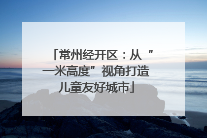 常州经开区：从“一米高度”视角打造儿童友好城市