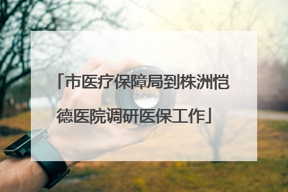 市医疗保障局到株洲恺德医院调研医保工作