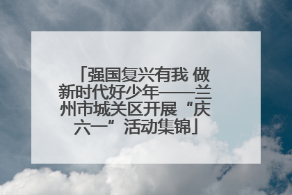 强国复兴有我 做新时代好少年——兰州市城关区开展“庆六一”活动集锦