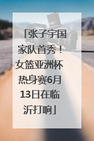 张子宇国家队首秀！女篮亚洲杯热身赛6月13日在临沂打响
