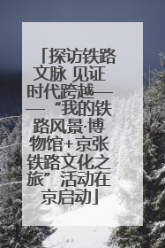 探访铁路文脉 见证时代跨越——“我的铁路风景·博物馆+京张铁路文化之旅”活动在京启动