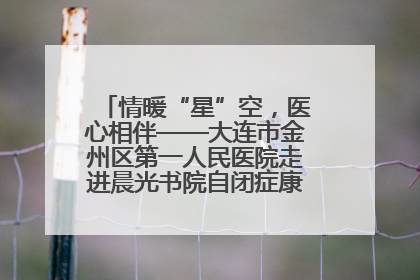 情暖“星”空，医心相伴——大连市金州区第一人民医院走进晨光书院自闭症康复服务中心