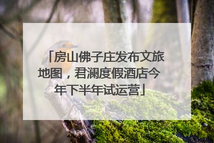 房山佛子庄发布文旅地图，君澜度假酒店今年下半年试运营
